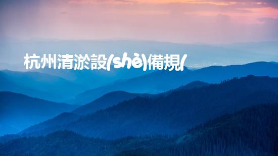杭州清淤設(shè)備規(guī)格型號(hào)參數(shù)揭秘！你知道它們的神奇之處嗎？
